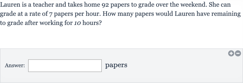 Lauren is a teacher and takes home 92 papers to grade over the weekend. She can grade at a rate of 7 papers per hour. How many papers would Lauren have remaining to grade after working for 10 hours?
Answer: □ papers
