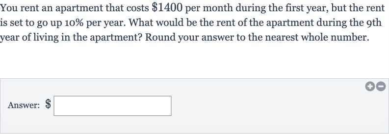 You rent an apartment that costs 
$1400 per month during the first year, but the rent is set to go up 
10% per year. What would be the rent of the apartment during the 9th year of living in the apartment? Round your answer to the nearest whole number.
Answer: 
$ □