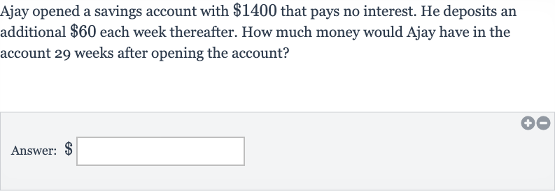 Ajay opened a savings account with 
$1400 that pays no interest. He deposits an additional 
$60 each week thereafter. How much money would Ajay have in the account 29 weeks after opening the account?
Answer: $ □