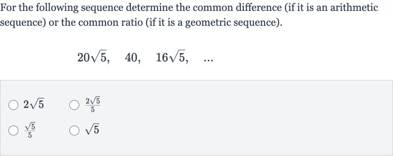 For the following sequence determine the common difference (if it is an arithmetic sequence) or the common ratio (if it is a geometric sequence).

20sqrt5,quad40,quad16sqrt5,quad dots

2sqrt5

(2sqrt5)/(5)

(sqrt5)/(5)

sqrt5