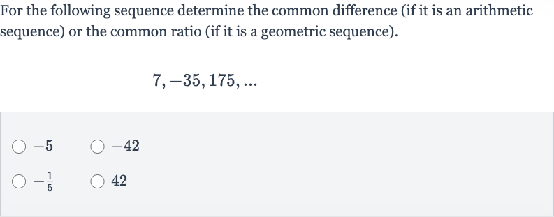 For the following sequence determine the common difference (if it is an arithmetic sequence) or the common ratio (if it is a geometric sequence).

7,-35,175,dots

-5

-42

-(1)/(5)
42