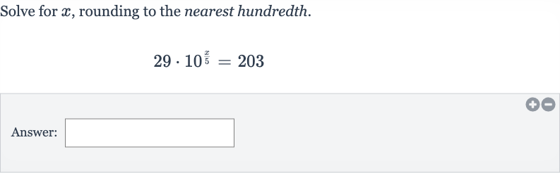 Solve for 
x, rounding to the nearest hundredth.

29*10^((x)/(5))=203
Answer: