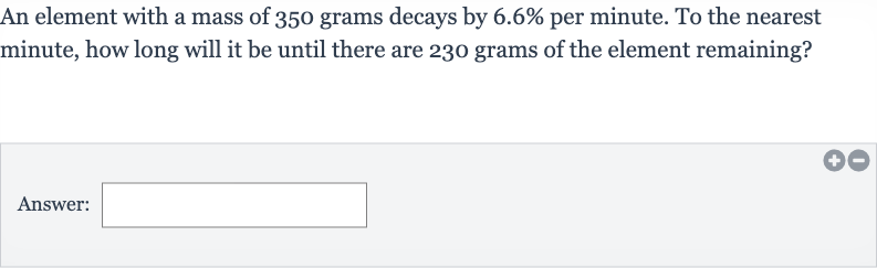 An element with a mass of 350 grams decays by 
6.6% per minute. To the nearest minute, how long will it be until there are 230 grams of the element remaining?
Answer: