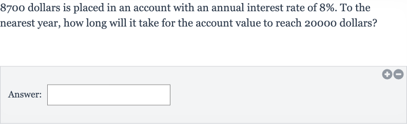 8700 dollars is placed in an account with an annual interest rate of 
8%. To the nearest year, how long will it take for the account value to reach 20000 dollars?
Answer: