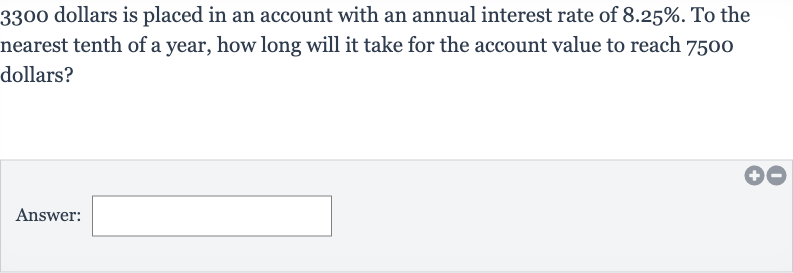 3300 dollars is placed in an account with an annual interest rate of 
8.25%. To the nearest tenth of a year, how long will it take for the account value to reach 7500 dollars?
Answer: