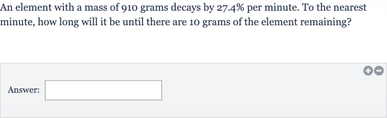 An element with a mass of 910 grams decays by 
27.4% per minute. To the nearest minute, how long will it be until there are 10 grams of the element remaining?
Answer: