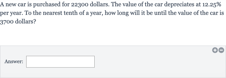 A new car is purchased for 22300 dollars. The value of the car depreciates at 
12.25% per year. To the nearest tenth of a year, how long will it be until the value of the car is 3700 dollars?
Answer: