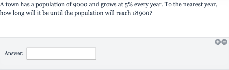 A town has a population of 9000 and grows at 
5% every year. To the nearest year, how long will it be until the population will reach 18900 ?
Answer: