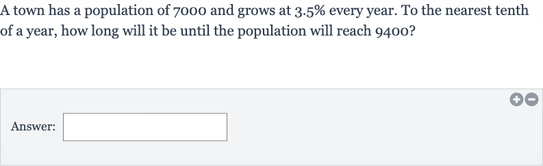 A town has a population of 7000 and grows at 
3.5% every year. To the nearest tenth of a year, how long will it be until the population will reach 9400 ?
Answer: