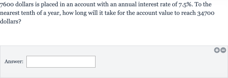 7600 dollars is placed in an account with an annual interest rate of 
7.5%. To the nearest tenth of a year, how long will it take for the account value to reach 34700 dollars?
Answer: