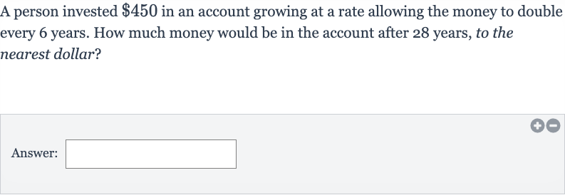 A person invested 
$450 in an account growing at a rate allowing the money to double every 6 years. How much money would be in the account after 28 years, to the nearest dollar?
Answer:
