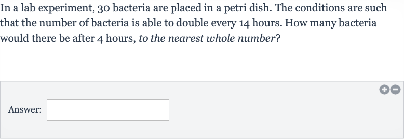 In a lab experiment, 30 bacteria are placed in a petri dish. The conditions are such that the number of bacteria is able to double every 14 hours. How many bacteria would there be after 4 hours, to the nearest whole number?
Answer: