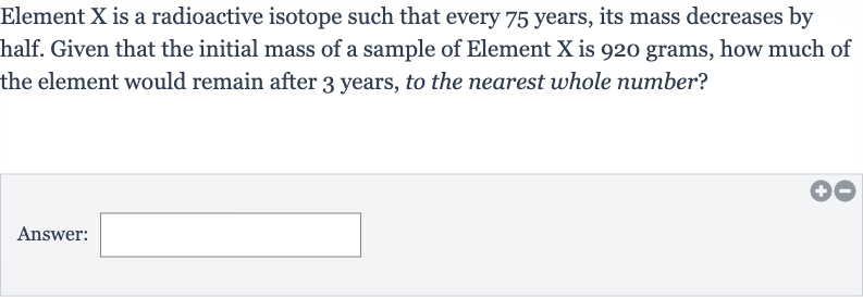 Element 
X is a radioactive isotope such that every 75 years, its mass decreases by half. Given that the initial mass of a sample of Element X is 920 grams, how much of the element would remain after 3 years, to the nearest whole number?
Answer:
