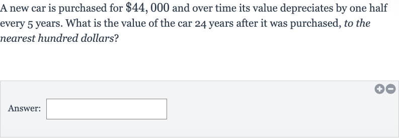 A new car is purchased for 
$44,000 and over time its value depreciates by one half every 5 years. What is the value of the car 24 years after it was purchased, to the nearest hundred dollars?
Answer: