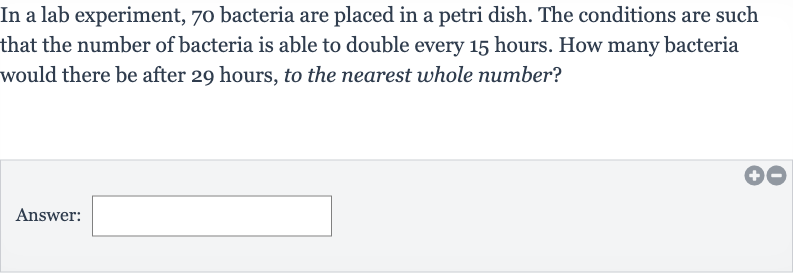 In a lab experiment, 70 bacteria are placed in a petri dish. The conditions are such that the number of bacteria is able to double every 15 hours. How many bacteria would there be after 29 hours, to the nearest whole number?
Answer: