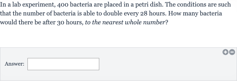 In a lab experiment, 400 bacteria are placed in a petri dish. The conditions are such that the number of bacteria is able to double every 28 hours. How many bacteria would there be after 30 hours, to the nearest whole number?
Answer: