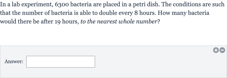In a lab experiment, 6300 bacteria are placed in a petri dish. The conditions are such that the number of bacteria is able to double every 8 hours. How many bacteria would there be after 19 hours, to the nearest whole number?
Answer: