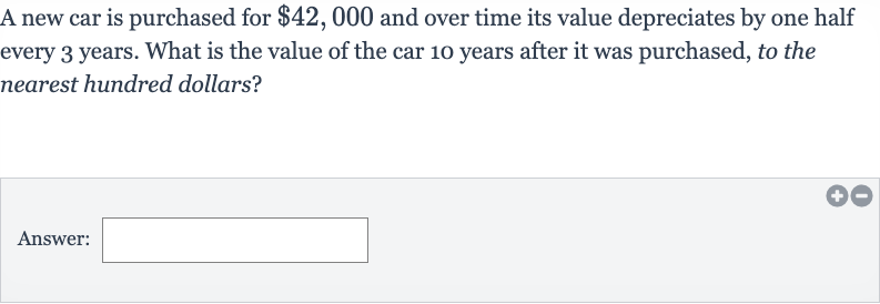 A new car is purchased for 
$42,000 and over time its value depreciates by one half every 3 years. What is the value of the car 10 years after it was purchased, to the nearest hundred dollars?
Answer: