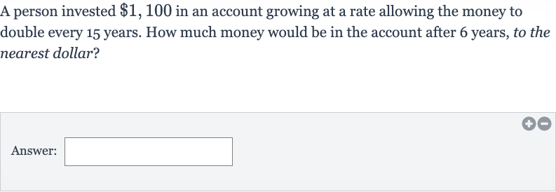 A person invested 
$1,100 in an account growing at a rate allowing the money to double every 15 years. How much money would be in the account after 6 years, to the nearest dollar?
Answer: