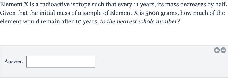 Element 
X is a radioactive isotope such that every 11 years, its mass decreases by half. Given that the initial mass of a sample of Element 
X is 5600 grams, how much of the element would remain after 10 years, to the nearest whole number?
Answer: