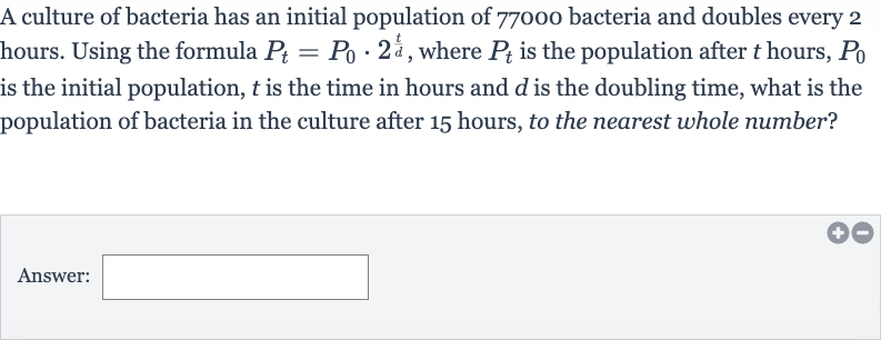 A culture of bacteria has an initial population of 77000 bacteria and doubles every 2 hours. Using the formula 
P_(t)=P_(0)*2^((t)/(d)), where 
P_(t) is the population after 
t hours, 
P_(0) is the initial population, 
t is the time in hours and 
d is the doubling time, what is the population of bacteria in the culture after 15 hours, to the nearest whole number?
Answer: