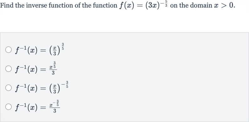 Find the inverse function of the function 
f(x)=(3x)^(-(5)/(3)) on the domain 
x > 0.

f^(-1)(x)=((x)/(3))^((3)/(5))

f^(-1)(x)=(x^((3)/(5)))/(3)

f^(-1)(x)=((x)/(3))^(-(3)/(5))

f^(-1)(x)=(x^(-(3)/(5)))/(3)