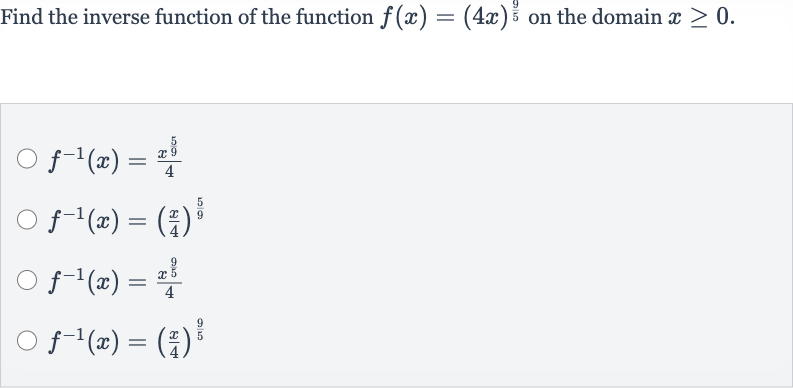 Find the inverse function of the function 
f(x)=(4x)^((9)/(5)) on the domain 
x >= 0.

f^(-1)(x)=(x^((5)/(9)))/(4)

f^(-1)(x)=((x)/(4))^((5)/(9))

f^(-1)(x)=(x^((9)/(5)))/(4)

f^(-1)(x)=((x)/(4))^((9)/(5))