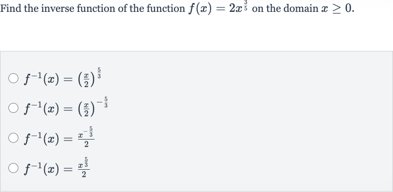 Find the inverse function of the function 
f(x)=2x^((3)/(5)) on the domain 
x >= 0.

f^(-1)(x)=((x)/(2))^((5)/(3))

f^(-1)(x)=((x)/(2))^(-(5)/(3))

f^(-1)(x)=(x^(-(5)/(3)))/(2)

f^(-1)(x)=(x^((5)/(3)))/(2)