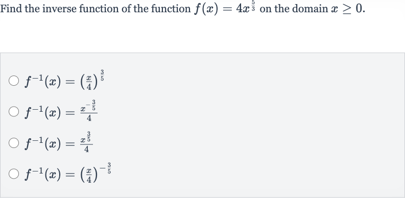 Find the inverse function of the function 
f(x)=4x^((5)/(3)) on the domain 
x >= 0.

f^(-1)(x)=((x)/(4))^((3)/(5))

f^(-1)(x)=(x^(-(3)/(5)))/(4)

f^(-1)(x)=(x^((3)/(5)))/(4)

f^(-1)(x)=((x)/(4))^(-(3)/(5))