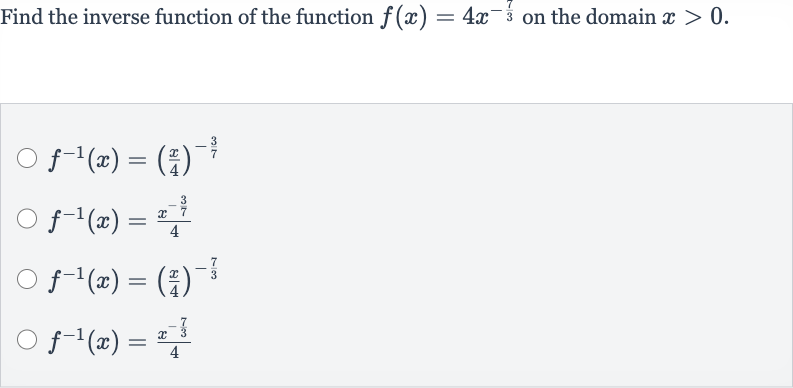 Find the inverse function of the function 
f(x)=4x^(-(7)/(3)) on the domain 
x > 0.

f^(-1)(x)=((x)/(4))^(-(3)/(7))

f^(-1)(x)=(x^(-(3)/(7)))/(4)

f^(-1)(x)=((x)/(4))^(-(7)/(3))

f^(-1)(x)=(x^(-(7)/(3)))/(4)