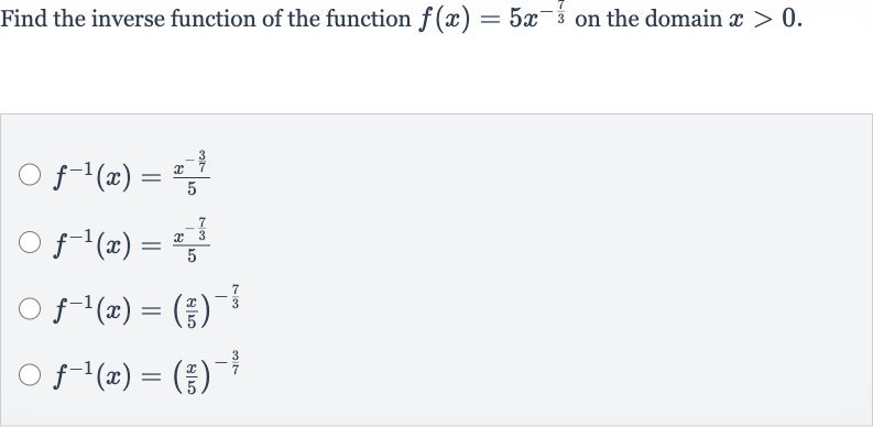 Find the inverse function of the function 
f(x)=5x^(-(7)/(3)) on the domain 
x > 0.

f^(-1)(x)=(x^(-(3)/(7)))/(5)

f^(-1)(x)=(x^(-(7)/(3)))/(5)

f^(-1)(x)=((x)/(5))^(-(7)/(3))

f^(-1)(x)=((x)/(5))^(-(3)/(7))