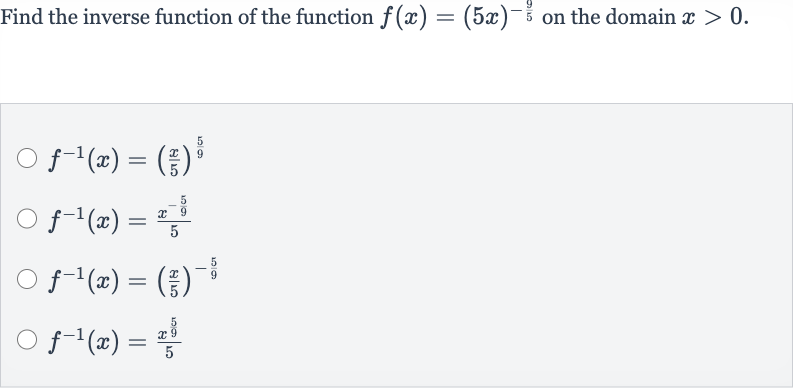 Find the inverse function of the function 
f(x)=(5x)^(-(9)/(5)) on the domain 
x > 0.

f^(-1)(x)=((x)/(5))^((5)/(9))

f^(-1)(x)=(x^(-(5)/(9)))/(5)

f^(-1)(x)=((x)/(5))^(-(5)/(9))

f^(-1)(x)=(x^((5)/(9)))/(5)