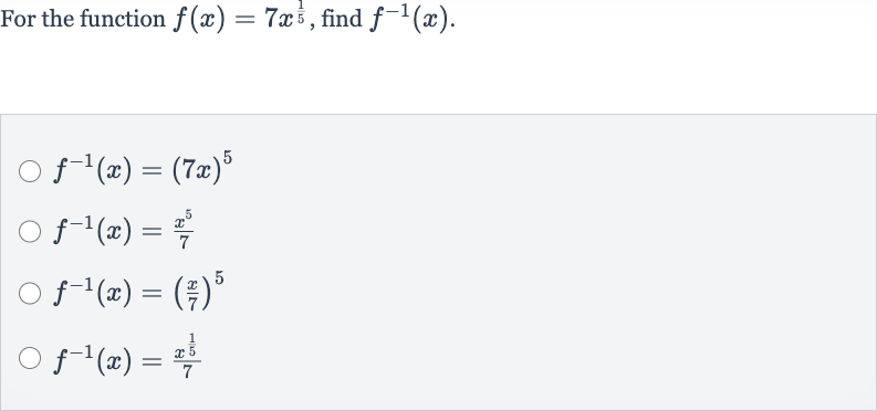 For the function 
f(x)=7x^((1)/(5)), find 
f^(-1)(x).

f^(-1)(x)=(7x)^(5)

f^(-1)(x)=(x^(5))/(7)

f^(-1)(x)=((x)/(7))^(5)

f^(-1)(x)=(x^((1)/(5)))/(7)