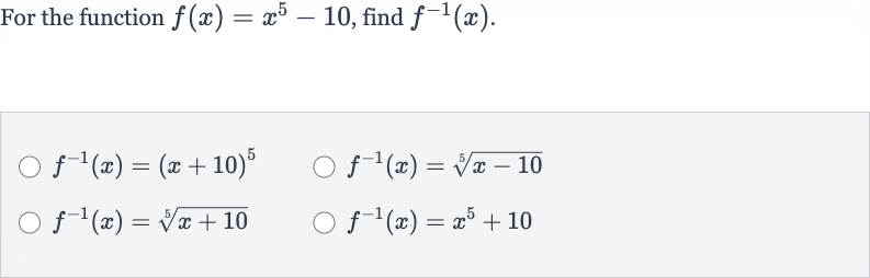 For the function 
f(x)=x^(5)-10, find 
f^(-1)(x).

f^(-1)(x)=(x+10)^(5)

f^(-1)(x)=root(5)(x-10)

f^(-1)(x)=root(5)(x+10)

f^(-1)(x)=x^(5)+10