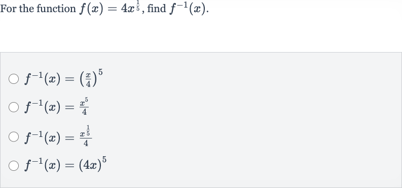 For the function 
f(x)=4x^((1)/(5)), find 
f^(-1)(x).

f^(-1)(x)=((x)/(4))^(5)

f^(-1)(x)=(x^(5))/(4)

f^(-1)(x)=(x^((1)/(5)))/(4)

f^(-1)(x)=(4x)^(5)