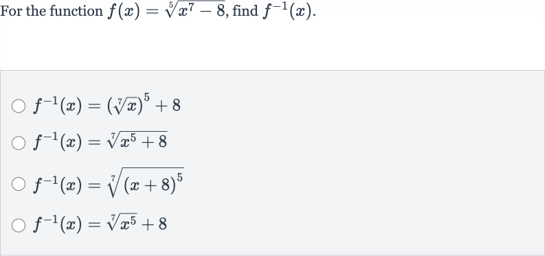 For the function 
f(x)=root(5)(x^(7)-8), find 
f^(-1)(x).

f^(-1)(x)=(root(7)(x))^(5)+8

f^(-1)(x)=root(7)(x^(5)+8)

f^(-1)(x)=root(7)((x+8)^(5))

f^(-1)(x)=root(7)(x^(5))+8