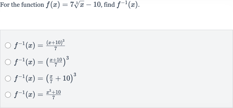 For the function 
f(x)=7root(3)(x)-10, find 
f^(-1)(x).

f^(-1)(x)=((x+10)^(3))/(7)

f^(-1)(x)=((x+10)/(7))^(3)

f^(-1)(x)=((x)/(7)+10)^(3)

f^(-1)(x)=(x^(3)+10)/(7)
