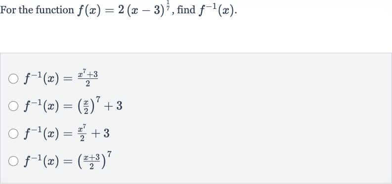 For the function 
f(x)=2(x-3)^((1)/(7)), find 
f^(-1)(x).

f^(-1)(x)=(x^(7)+3)/(2)

f^(-1)(x)=((x)/(2))^(7)+3

f^(-1)(x)=(x^(7))/(2)+3

f^(-1)(x)=((x+3)/(2))^(7)