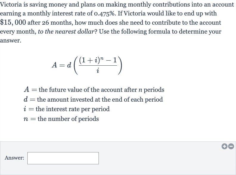 Victoria is saving money and plans on making monthly contributions into an account earning a monthly interest rate of 
0.475%. If Victoria would like to end up with 
$15,000 after 26 months, how much does she need to contribute to the account every month, to the nearest dollar? Use the following formula to determine your answer.

A=d(((1+i)^(n)-1)/(i))

A= the future value of the account after 
n periods

d= the amount invested at the end of each period

i= the interest rate per period

n= the number of periods
Answer: