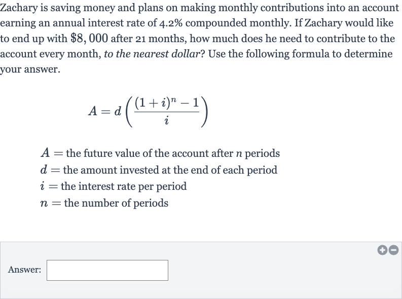 Zachary is saving money and plans on making monthly contributions into an account earning an annual interest rate of 
4.2% compounded monthly. If Zachary would like to end up with 
$8,000 after 21 months, how much does he need to contribute to the account every month, to the nearest dollar? Use the following formula to determine your answer.

A=d(((1+i)^(n)-1)/(i))

A= the future value of the account after 
n periods

d= the amount invested at the end of each period

i= the interest rate per period

n= the number of periods
Answer: