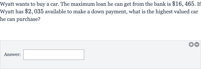 Wyatt wants to buy a car. The maximum loan he can get from the bank is 
$16,465. If Wyatt has 
$2,035 available to make a down payment, what is the highest valued car he can purchase?
Answer: