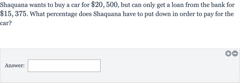 Shaquana wants to buy a car for 
$20,500, but can only get a loan from the bank for 
$15,375. What percentage does Shaquana have to put down in order to pay for the car?
Answer: