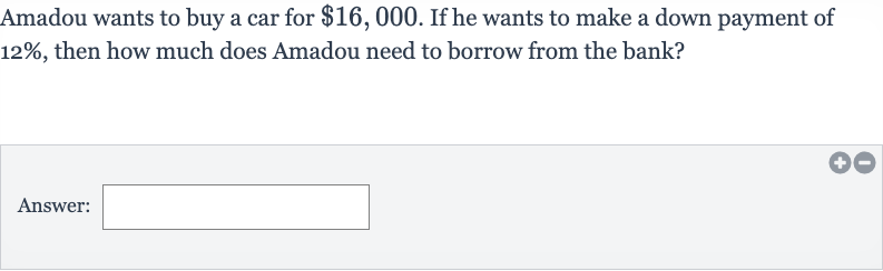Amadou wants to buy a car for 
$16,000. If he wants to make a down payment of 
12%, then how much does Amadou need to borrow from the bank?
Answer: