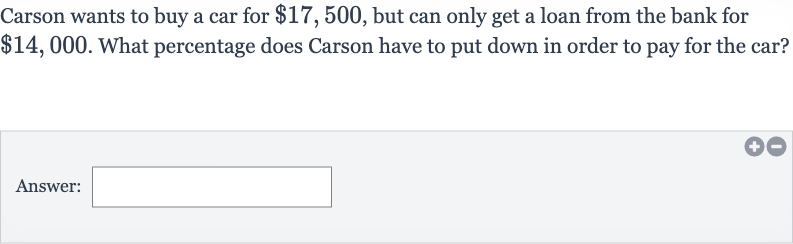 Carson wants to buy a car for 
$17,500, but can only get a loan from the bank for 
$14,000. What percentage does Carson have to put down in order to pay for the car?
Answer: