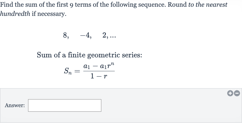 Find the sum of the first 9 terms of the following sequence. Round to the nearest hundredth if necessary.

8,quad-4,quad2,dots
Sum of a finite geometric series:

S_(n)=(a_(1)-a_(1)r^(n))/(1-r)
Answer: