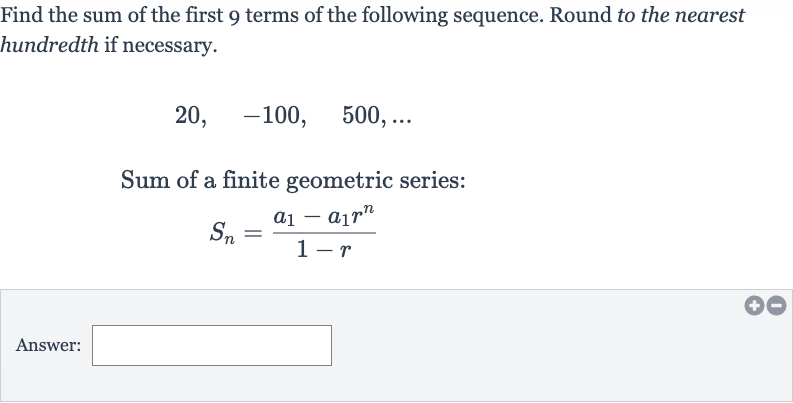 Find the sum of the first 9 terms of the following sequence. Round to the nearest hundredth if necessary.

20,quad-100,quad500,dots
Sum of a finite geometric series:

S_(n)=(a_(1)-a_(1)r^(n))/(1-r)
Answer: