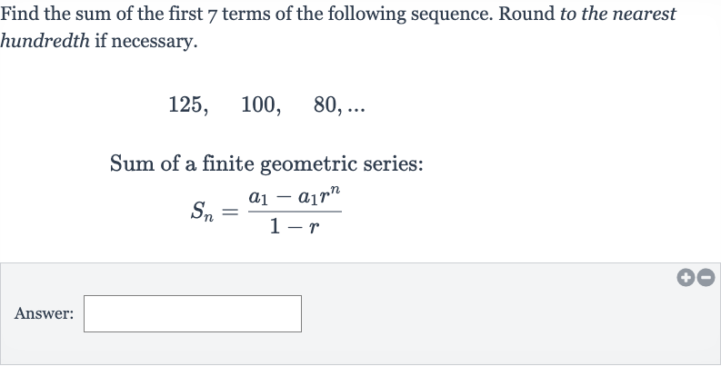 Find the sum of the first 7 terms of the following sequence. Round to the nearest hundredth if necessary.

125,quad100,quad80,dots
Sum of a finite geometric series:

S_(n)=(a_(1)-a_(1)r^(n))/(1-r)
Answer: