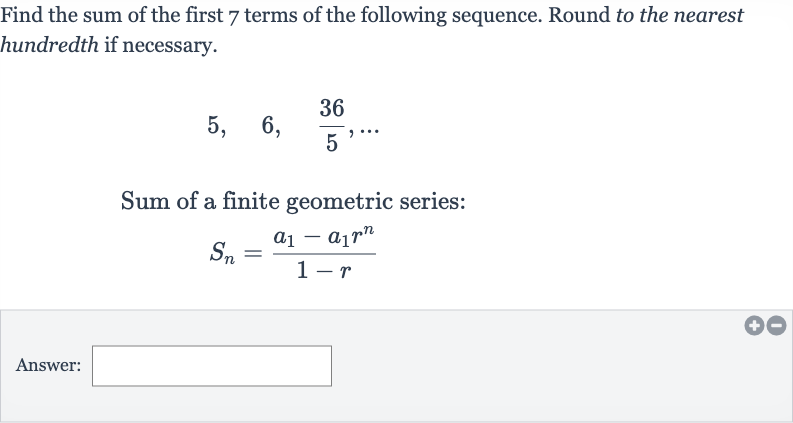 Find the sum of the first 7 terms of the following sequence. Round to the nearest hundredth if necessary.

5,quad6,quad(36)/(5),dots
Sum of a finite geometric series:

S_(n)=(a_(1)-a_(1)r^(n))/(1-r)
Answer: