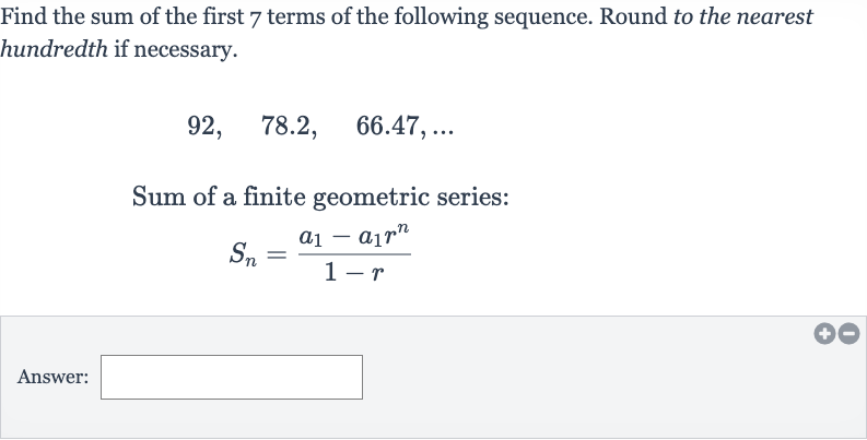 Find the sum of the first 7 terms of the following sequence. Round to the nearest hundredth if necessary.

92,quad78.2,quad66.47,dots
Sum of a finite geometric series:

S_(n)=(a_(1)-a_(1)r^(n))/(1-r)
Answer: