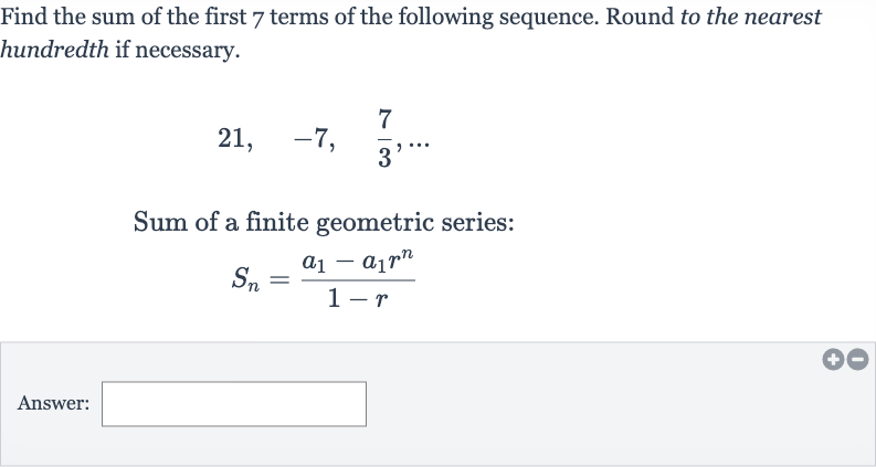 Find the sum of the first 7 terms of the following sequence. Round to the nearest hundredth if necessary.

21,quad-7,quad(7)/(3),dots
Sum of a finite geometric series:

S_(n)=(a_(1)-a_(1)r^(n))/(1-r)
Answer: